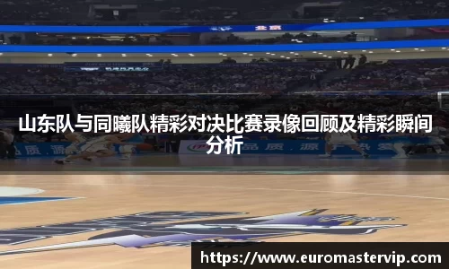 山东队与同曦队精彩对决比赛录像回顾及精彩瞬间分析